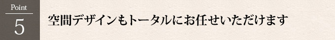 Point5：空間デザインもトータルにお任せいただけます