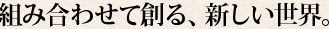 組み合わせて創る、新しい世界。
